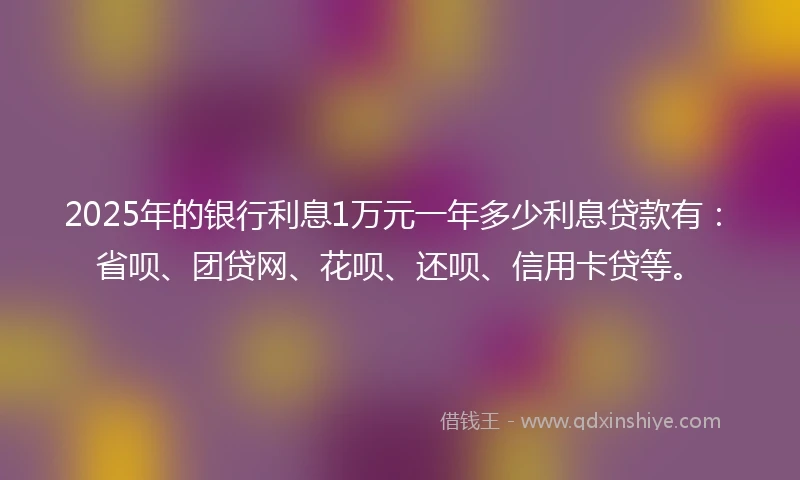 2025年的银行利息1万元一年多少利息贷款有：省呗、团贷网、花呗、还呗、信用卡贷等。