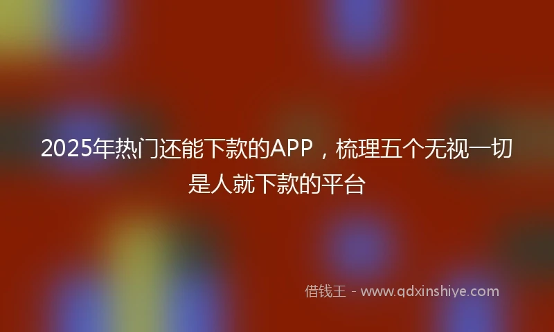 2025年热门还能下款的APP，梳理五个无视一切是人就下款的平台