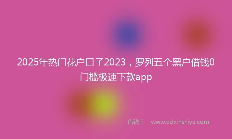 2025年热门花户口子2023，罗列五个黑户借钱0门槛极速下款app