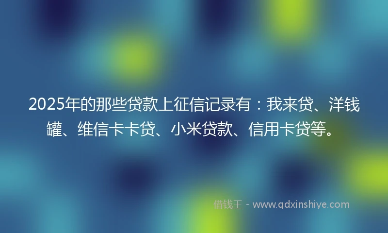 2025年的那些贷款上征信记录有：我来贷、洋钱罐、维信卡卡贷、小米贷款、信用卡贷等。