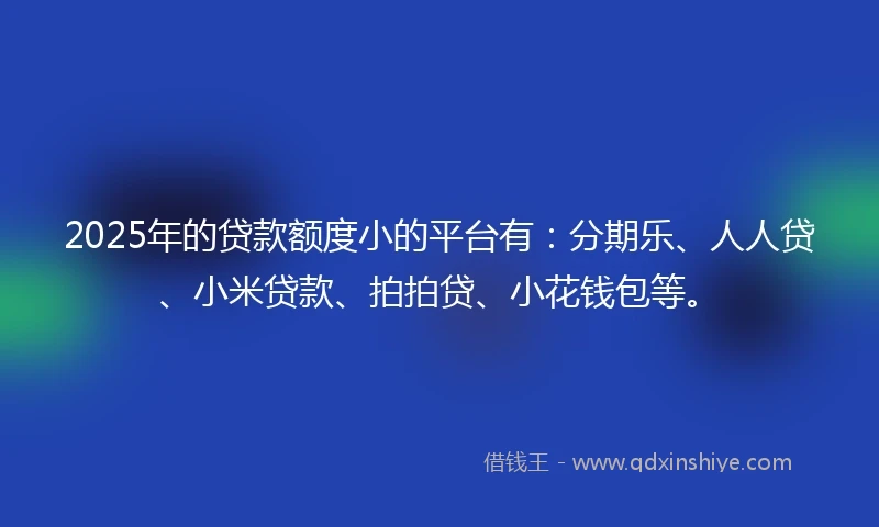 2025年的贷款额度小的平台有：分期乐、人人贷、小米贷款、拍拍贷、小花钱包等。