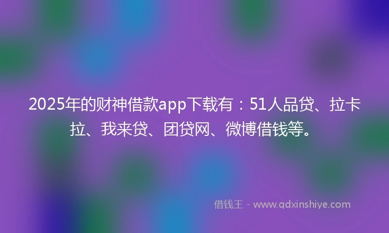 2025年的财神借款app下载有：51人品贷、拉卡拉、我来贷、团贷网、微博借钱等。