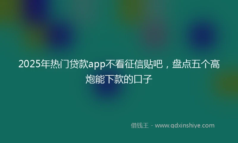 2025年热门贷款app不看征信贴吧，盘点五个高炮能下款的口子