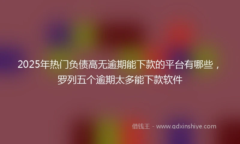 2025年热门负债高无逾期能下款的平台有哪些，罗列五个逾期太多能下款软件