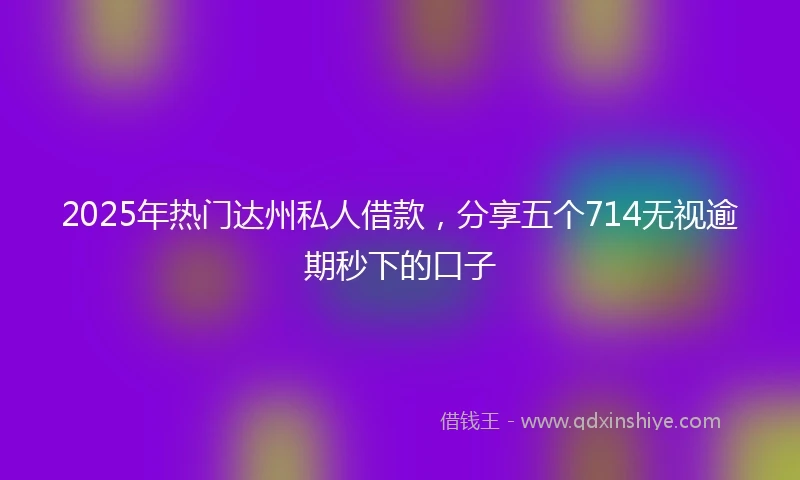 2025年热门达州私人借款，分享五个714无视逾期秒下的口子