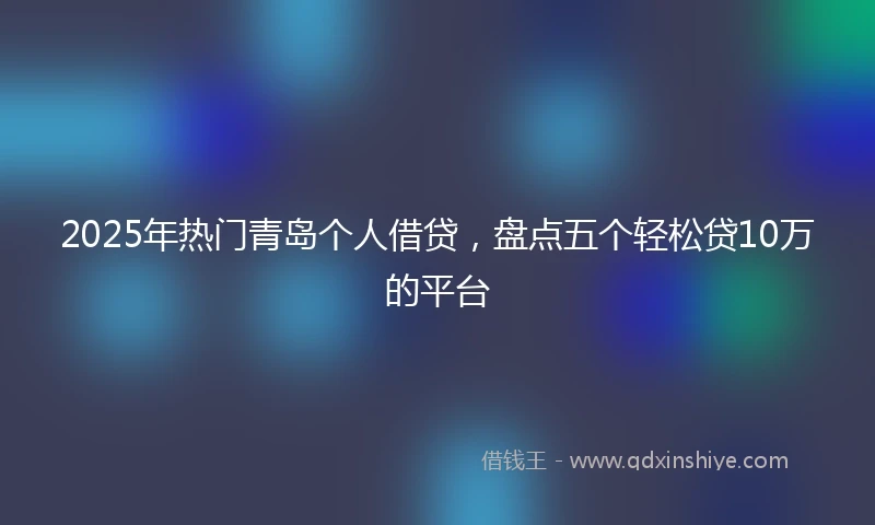 2025年热门青岛个人借贷，盘点五个轻松贷10万的平台