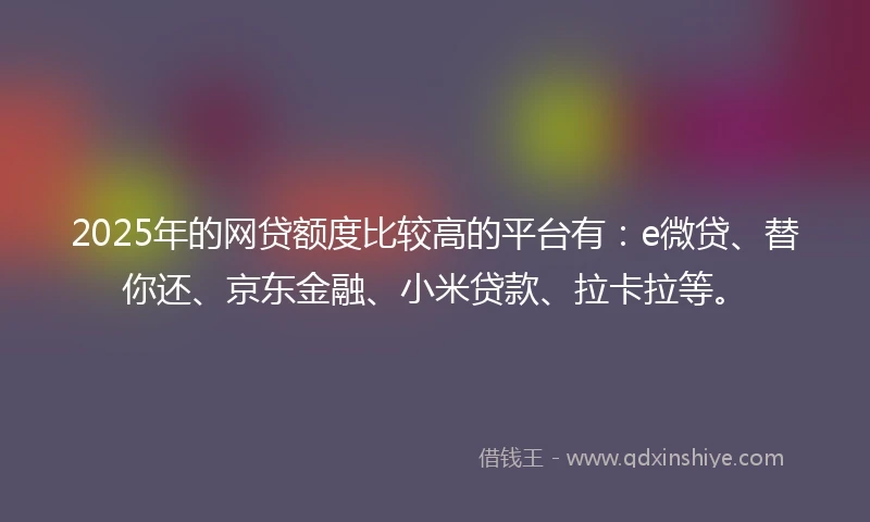 2025年的网贷额度比较高的平台有：e微贷、替你还、京东金融、小米贷款、拉卡拉等。