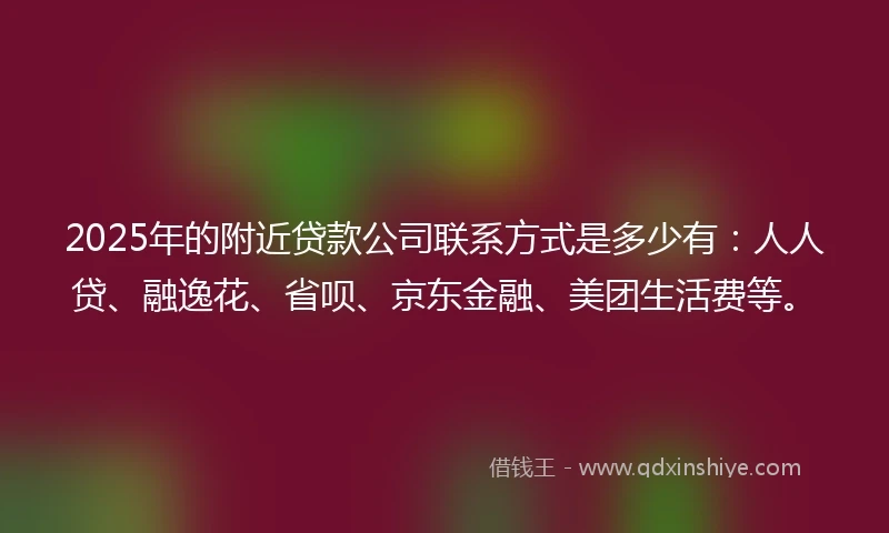 2025年的附近贷款公司联系方式是多少有：人人贷、融逸花、省呗、京东金融、美团生活费等。