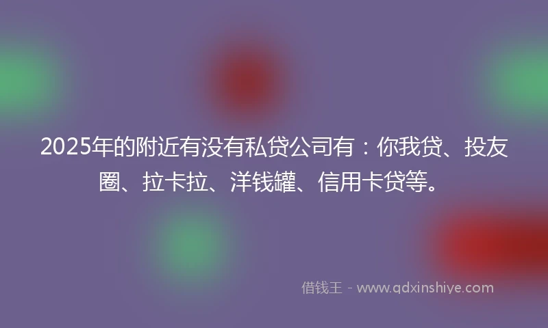 2025年的附近有没有私贷公司有：你我贷、投友圈、拉卡拉、洋钱罐、信用卡贷等。