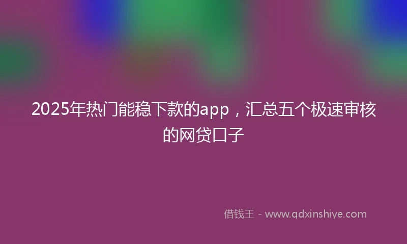 2025年热门能稳下款的app，汇总五个极速审核的网贷口子
