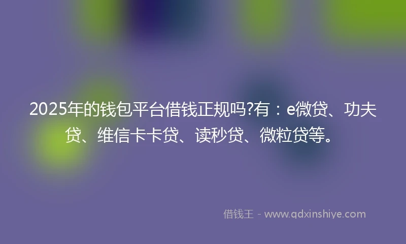 2025年的钱包平台借钱正规吗?有：e微贷、功夫贷、维信卡卡贷、读秒贷、微粒贷等。