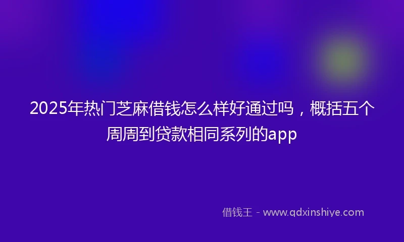 2025年热门芝麻借钱怎么样好通过吗，概括五个周周到贷款相同系列的app