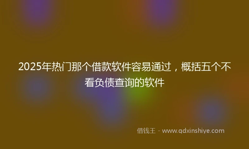 2025年热门那个借款软件容易通过，概括五个不看负债查询的软件