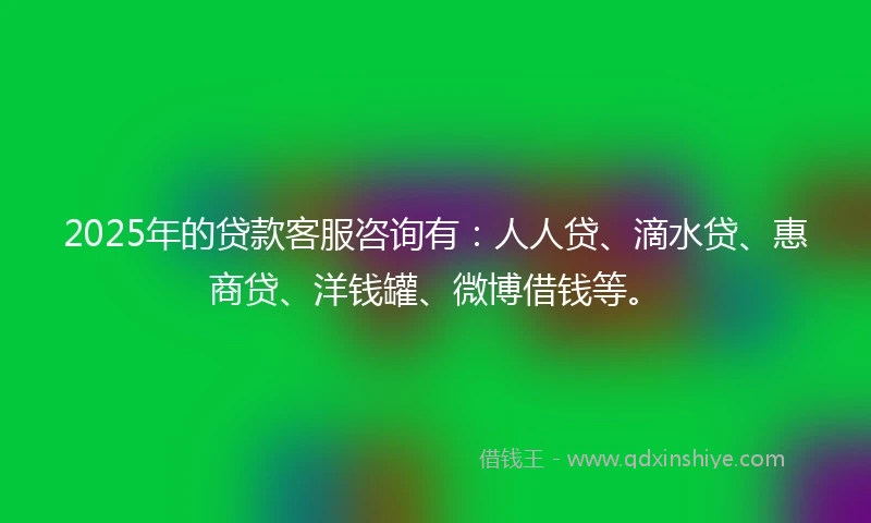 2025年的贷款客服咨询有：人人贷、滴水贷、惠商贷、洋钱罐、微博借钱等。