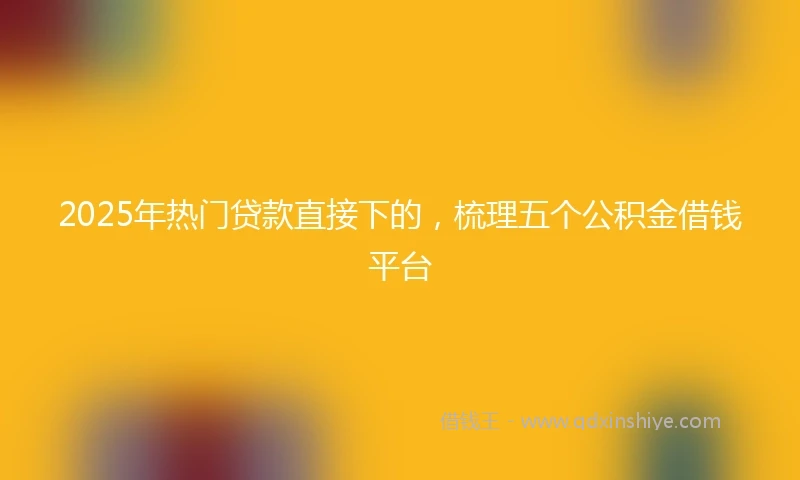 2025年热门贷款直接下的，梳理五个公积金借钱平台