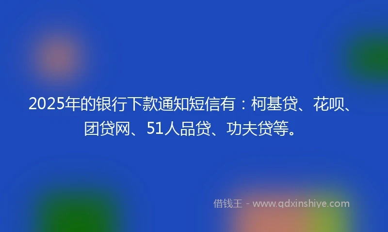 2025年的银行下款通知短信有：柯基贷、花呗、团贷网、51人品贷、功夫贷等。