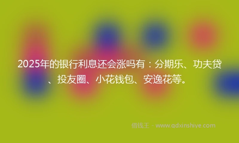 2025年的银行利息还会涨吗有：分期乐、功夫贷、投友圈、小花钱包、安逸花等。