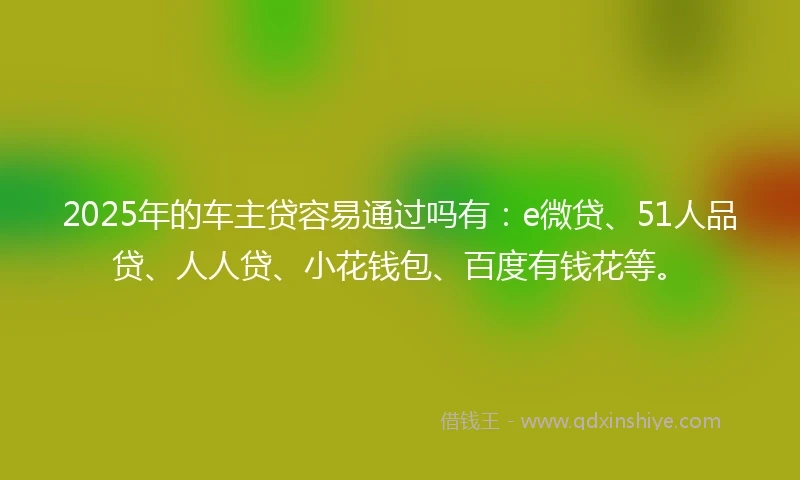 2025年的车主贷容易通过吗有：e微贷、51人品贷、人人贷、小花钱包、百度有钱花等。