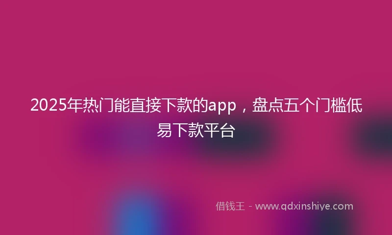 2025年热门能直接下款的app，盘点五个门槛低易下款平台