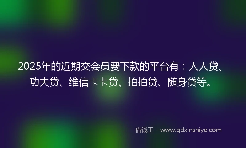 2025年的近期交会员费下款的平台有：人人贷、功夫贷、维信卡卡贷、拍拍贷、随身贷等。