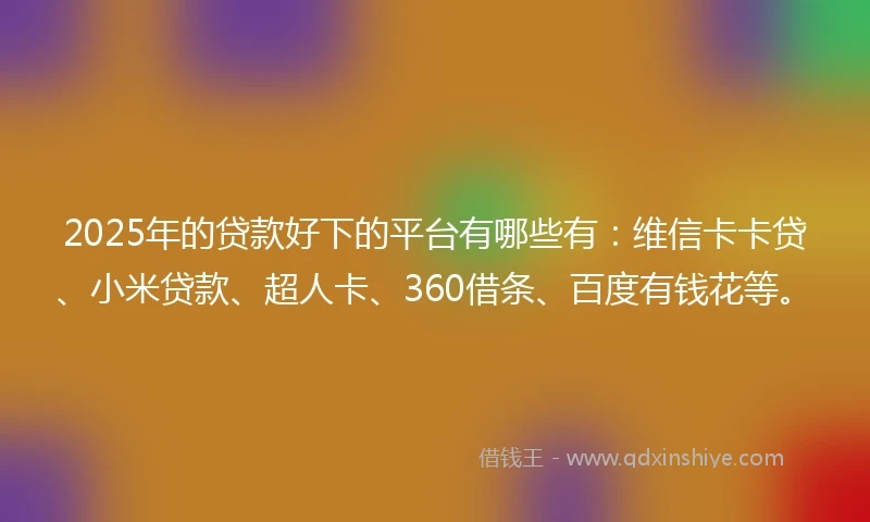 2025年的贷款好下的平台有哪些有：维信卡卡贷、小米贷款、超人卡、360借条、百度有钱花等。