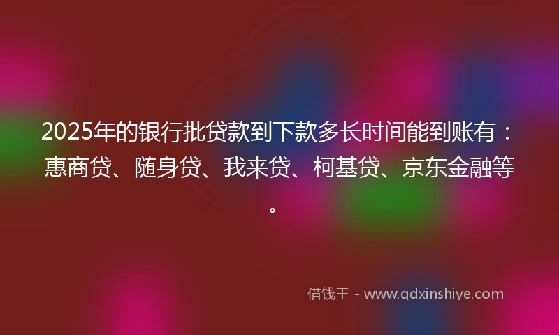2025年的银行批贷款到下款多长时间能到账有：惠商贷、随身贷、我来贷、柯基贷、京东金融等。