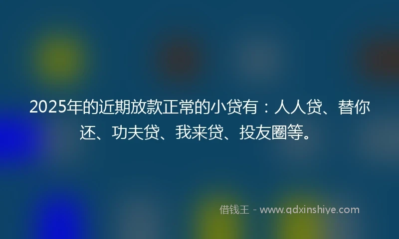 2025年的近期放款正常的小贷有：人人贷、替你还、功夫贷、我来贷、投友圈等。