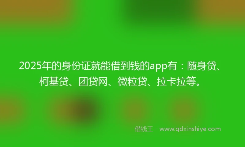 2025年的身份证就能借到钱的app有：随身贷、柯基贷、团贷网、微粒贷、拉卡拉等。