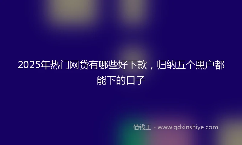 2025年热门网贷有哪些好下款，归纳五个黑户都能下的口子