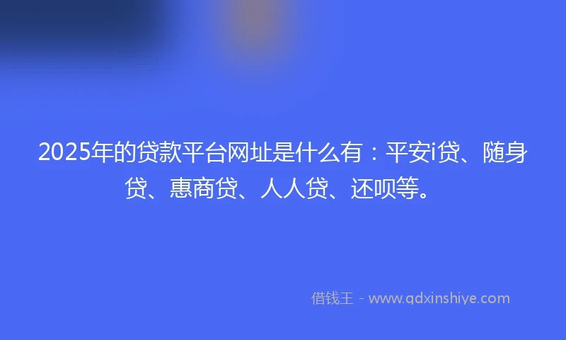 2025年的贷款平台网址是什么有：平安i贷、随身贷、惠商贷、人人贷、还呗等。