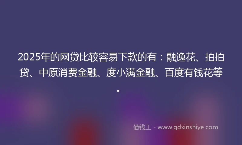 2025年的网贷比较容易下款的有：融逸花、拍拍贷、中原消费金融、度小满金融、百度有钱花等。