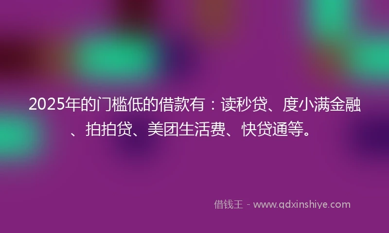 2025年的门槛低的借款有：读秒贷、度小满金融、拍拍贷、美团生活费、快贷通等。