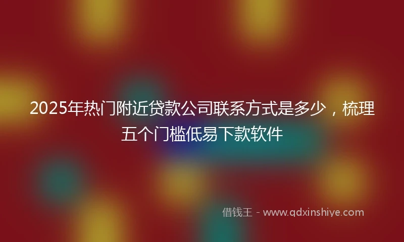 2025年热门附近贷款公司联系方式是多少，梳理五个门槛低易下款软件