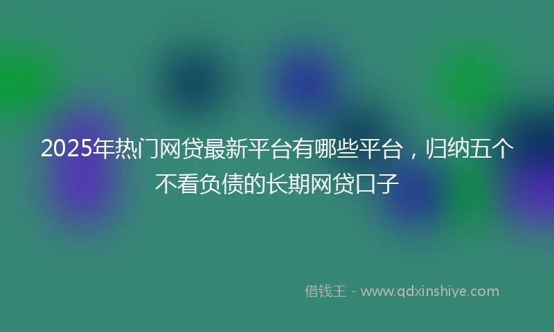 2025年热门网贷最新平台有哪些平台，归纳五个不看负债的长期网贷口子