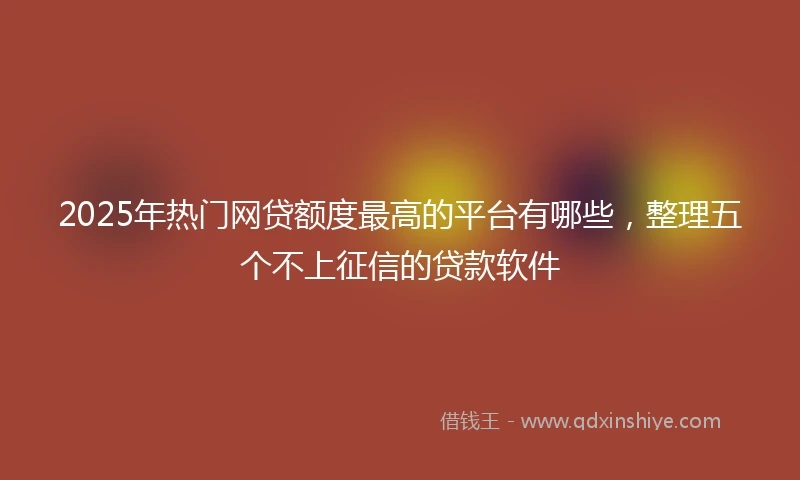 2025年热门网贷额度最高的平台有哪些，整理五个不上征信的贷款软件