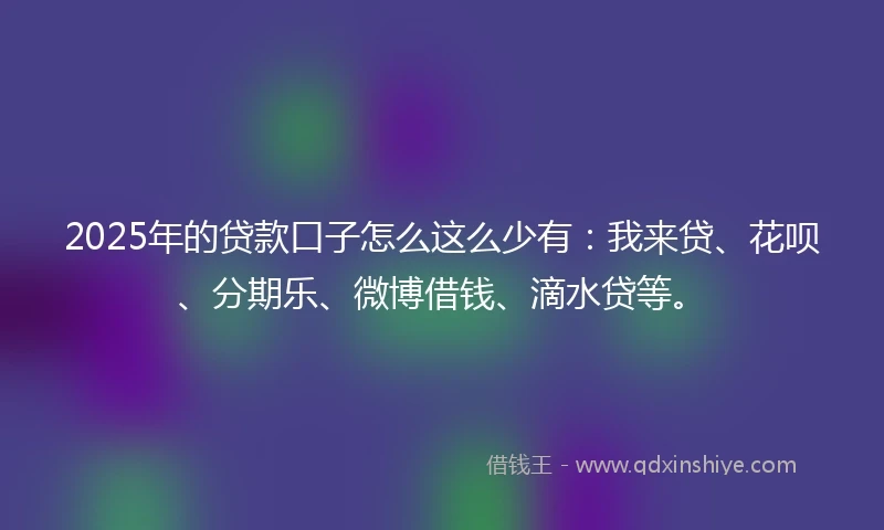 2025年的贷款口子怎么这么少有：我来贷、花呗、分期乐、微博借钱、滴水贷等。