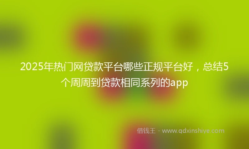 2025年热门网贷款平台哪些正规平台好，总结5个周周到贷款相同系列的app