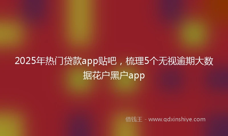 2025年热门贷款app贴吧,梳理5个无视逾期大数据花户黑户app