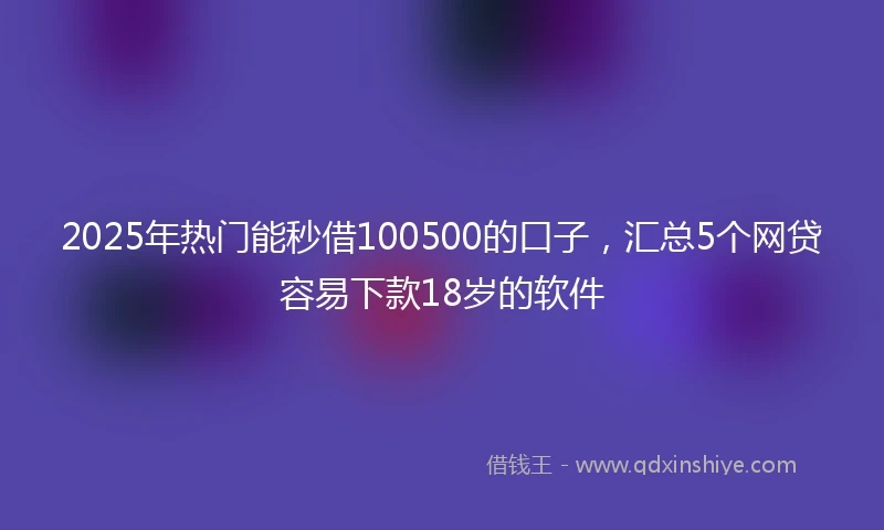 2025年热门能秒借100500的口子，汇总5个网贷容易下款18岁的软件
