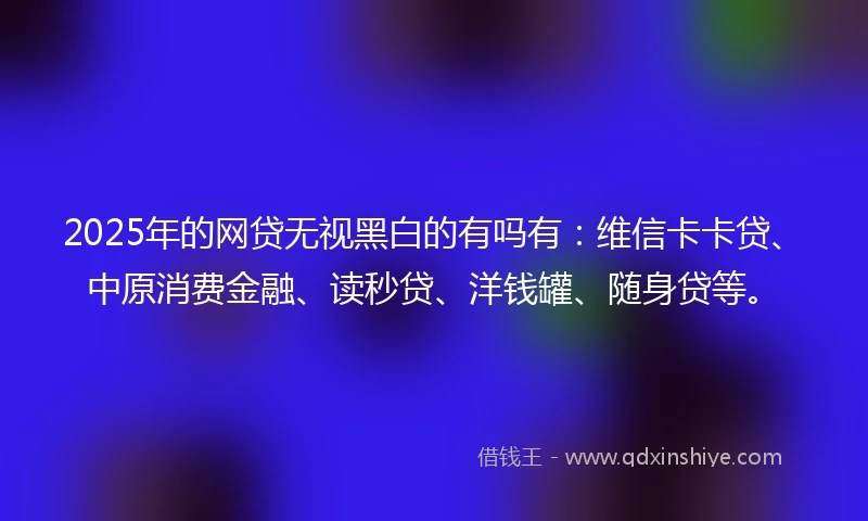 2025年的网贷无视黑白的有吗有：维信卡卡贷、中原消费金融、读秒贷、洋钱罐、随身贷等。
