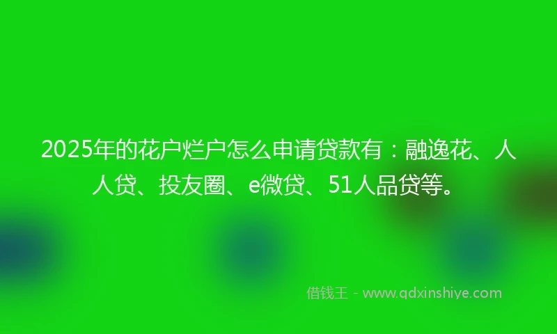 2025年的花户烂户怎么申请贷款有：融逸花、人人贷、投友圈、e微贷、51人品贷等。