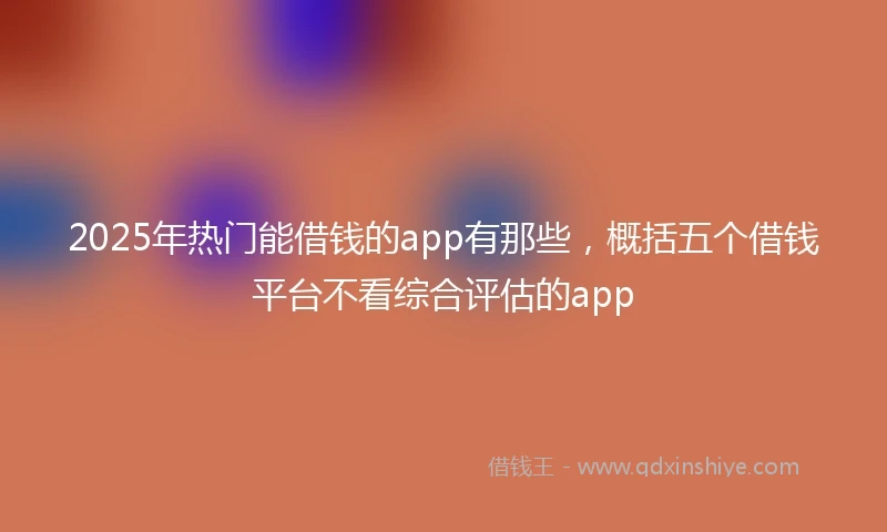 2025年热门能借钱的app有那些，概括五个借钱平台不看综合评估的app