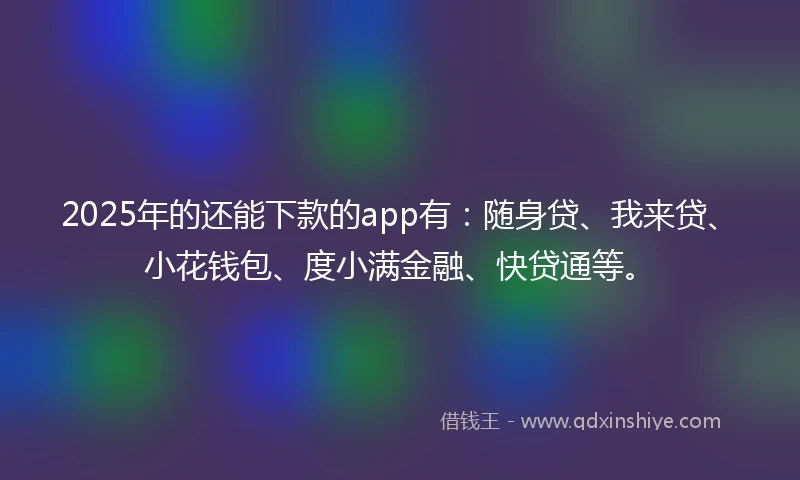 2025年的还能下款的app有：随身贷、我来贷、小花钱包、度小满金融、快贷通等。