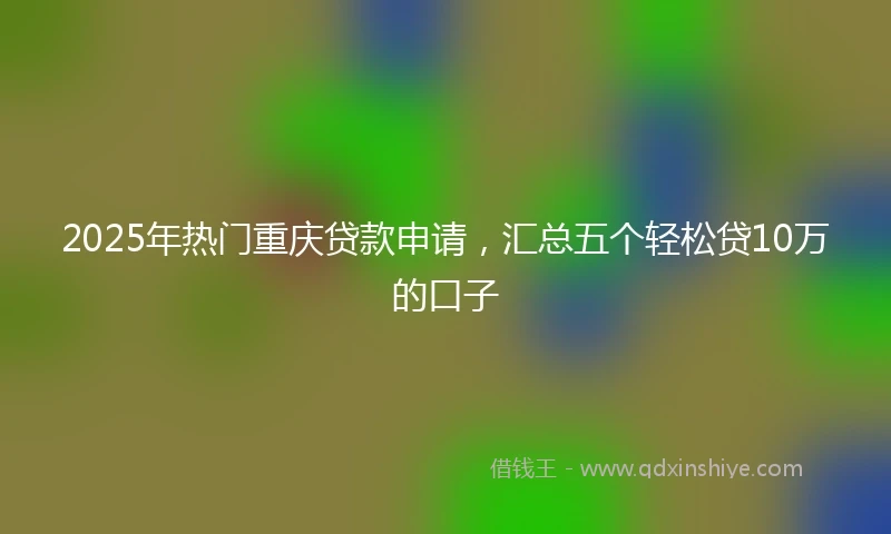 2025年热门重庆贷款申请，汇总五个轻松贷10万的口子