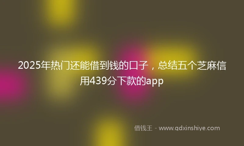 2025年热门还能借到钱的口子，总结五个芝麻信用439分下款的app