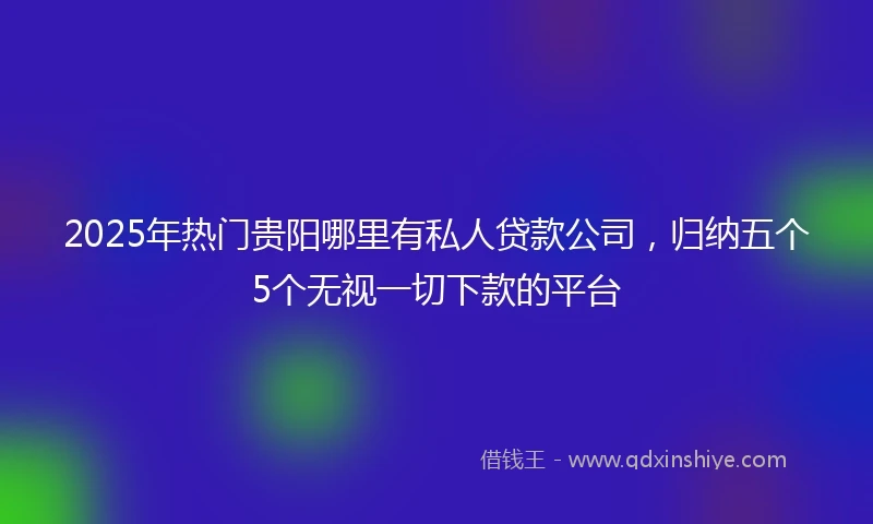 2025年热门贵阳哪里有私人贷款公司，归纳五个5个无视一切下款的平台