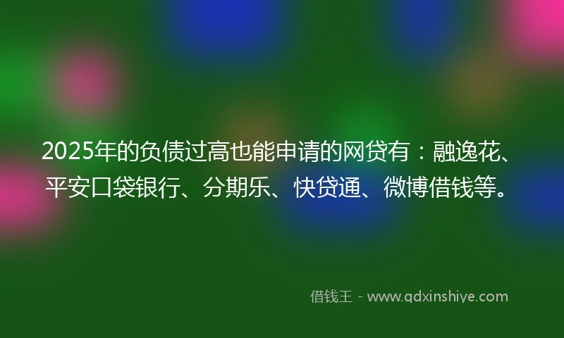 2025年的负债过高也能申请的网贷有：融逸花、平安口袋银行、分期乐、快贷通、微博借钱等。