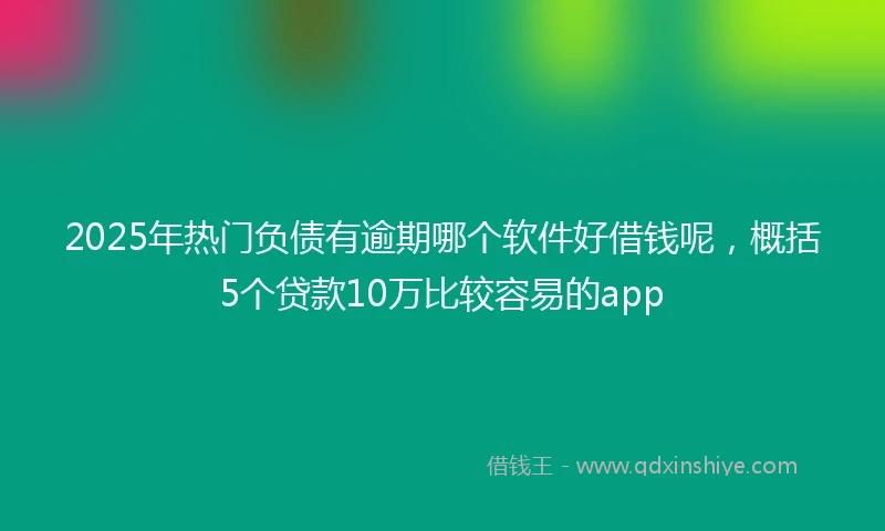 2025年热门负债有逾期哪个软件好借钱呢，概括5个贷款10万比较容易的app