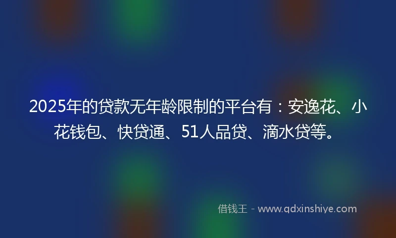 2025年的贷款无年龄限制的平台有：安逸花、小花钱包、快贷通、51人品贷、滴水贷等。