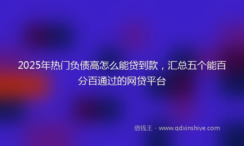 2025年热门负债高怎么能贷到款，汇总五个能百分百通过的网贷平台